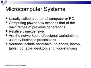 Chapter 3 Computer Hardware 8
Microcomputer Systems
 Usually called a personal computer or PC
 Computing power now exceeds that of the
mainframes of previous generations
 Relatively inexpensive
 Are the networked professional workstations
used by business processions
 Versions include hand-held, notebook, laptop,
tablet, portable, desktop, and floor-standing
 