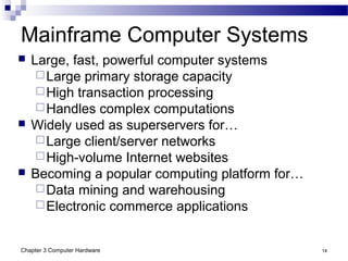 Chapter 3 Computer Hardware 14
Mainframe Computer Systems
 Large, fast, powerful computer systems
Large primary storage capacity
High transaction processing
Handles complex computations
 Widely used as superservers for…
Large client/server networks
High-volume Internet websites
 Becoming a popular computing platform for…
Data mining and warehousing
Electronic commerce applications
 