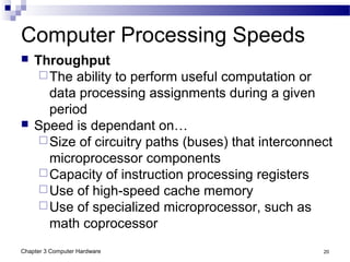Chapter 3 Computer Hardware 20
Computer Processing Speeds
 Throughput
The ability to perform useful computation or
data processing assignments during a given
period
 Speed is dependant on…
Size of circuitry paths (buses) that interconnect
microprocessor components
Capacity of instruction processing registers
Use of high-speed cache memory
Use of specialized microprocessor, such as
math coprocessor
 