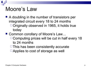 Chapter 3 Computer Hardware 21
Moore’s Law
 A doubling in the number of transistors per
integrated circuit every 18 to 24 months
Originally observed in 1965, it holds true
today
 Common corollary of Moore’s Law…
Computing prices will be cut in half every 18
to 24 months
This has been consistently accurate
Applies to cost of storage as well
 