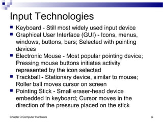 Chapter 3 Computer Hardware 24
Input Technologies
 Keyboard - Still most widely used input device
 Graphical User Interface (GUI) - Icons, menus,
windows, buttons, bars; Selected with pointing
devices
 Electronic Mouse - Most popular pointing device;
Pressing mouse buttons initiates activity
represented by the icon selected
 Trackball - Stationary device, similar to mouse;
Roller ball moves cursor on screen
 Pointing Stick - Small eraser-head device
embedded in keyboard; Cursor moves in the
direction of the pressure placed on the stick
 