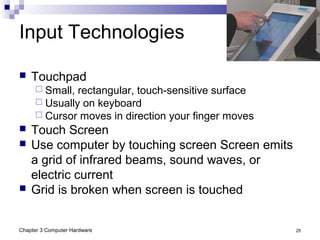 Chapter 3 Computer Hardware 25
Input Technologies
 Touchpad
 Small, rectangular, touch-sensitive surface
 Usually on keyboard
 Cursor moves in direction your finger moves
 Touch Screen
 Use computer by touching screen Screen emits
a grid of infrared beams, sound waves, or
electric current
 Grid is broken when screen is touched
 
