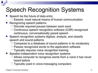 Chapter 3 Computer Hardware 27
Speech Recognition Systems
 Speech be the future of data entry
 Easiest, most natural means of human communication
 Recognizing speech patterns
 Discrete required pauses between each word
 Continuous speech recognition software (CSR) recognized
continuous, conversationally paced speech
 Speech recognition systems digitize, analyze, and classify
speech and sound patterns
 Compares to a database of sound patterns in its vocabulary
 Passes recognized words to the application software
 Typically requires voice recognition training
 Speaker-independent voice recognition systems
 Allows computer to recognize words from a voice it has never
heard before
 Typically used in voice-messaging computers
 