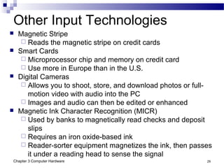 Chapter 3 Computer Hardware 29
Other Input Technologies
 Magnetic Stripe
 Reads the magnetic stripe on credit cards
 Smart Cards
 Microprocessor chip and memory on credit card
 Use more in Europe than in the U.S.
 Digital Cameras
 Allows you to shoot, store, and download photos or full-
motion video with audio into the PC
 Images and audio can then be edited or enhanced
 Magnetic Ink Character Recognition (MICR)
 Used by banks to magnetically read checks and deposit
slips
 Requires an iron oxide-based ink
 Reader-sorter equipment magnetizes the ink, then passes
it under a reading head to sense the signal
 