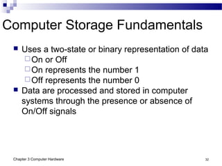 Chapter 3 Computer Hardware 32
Computer Storage Fundamentals
 Uses a two-state or binary representation of data
On or Off
On represents the number 1
Off represents the number 0
 Data are processed and stored in computer
systems through the presence or absence of
On/Off signals
 