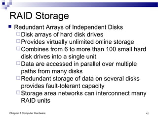 Chapter 3 Computer Hardware 42
RAID Storage
 Redundant Arrays of Independent Disks
Disk arrays of hard disk drives
Provides virtually unlimited online storage
Combines from 6 to more than 100 small hard
disk drives into a single unit
Data are accessed in parallel over multiple
paths from many disks
Redundant storage of data on several disks
provides fault-tolerant capacity
Storage area networks can interconnect many
RAID units
 