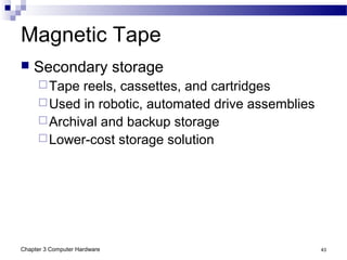 Chapter 3 Computer Hardware 43
Magnetic Tape
 Secondary storage
Tape reels, cassettes, and cartridges
Used in robotic, automated drive assemblies
Archival and backup storage
Lower-cost storage solution
 