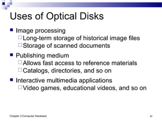 Chapter 3 Computer Hardware 45
Uses of Optical Disks
 Image processing
Long-term storage of historical image files
Storage of scanned documents
 Publishing medium
Allows fast access to reference materials
Catalogs, directories, and so on
 Interactive multimedia applications
Video games, educational videos, and so on
 