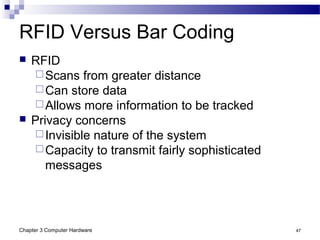 Chapter 3 Computer Hardware 47
RFID Versus Bar Coding
 RFID
Scans from greater distance
Can store data
Allows more information to be tracked
 Privacy concerns
Invisible nature of the system
Capacity to transmit fairly sophisticated
messages
 