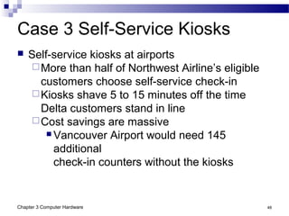Chapter 3 Computer Hardware 48
Case 3 Self-Service Kiosks
 Self-service kiosks at airports
More than half of Northwest Airline’s eligible
customers choose self-service check-in
Kiosks shave 5 to 15 minutes off the time
Delta customers stand in line
Cost savings are massive
 Vancouver Airport would need 145
additional
check-in counters without the kiosks
 