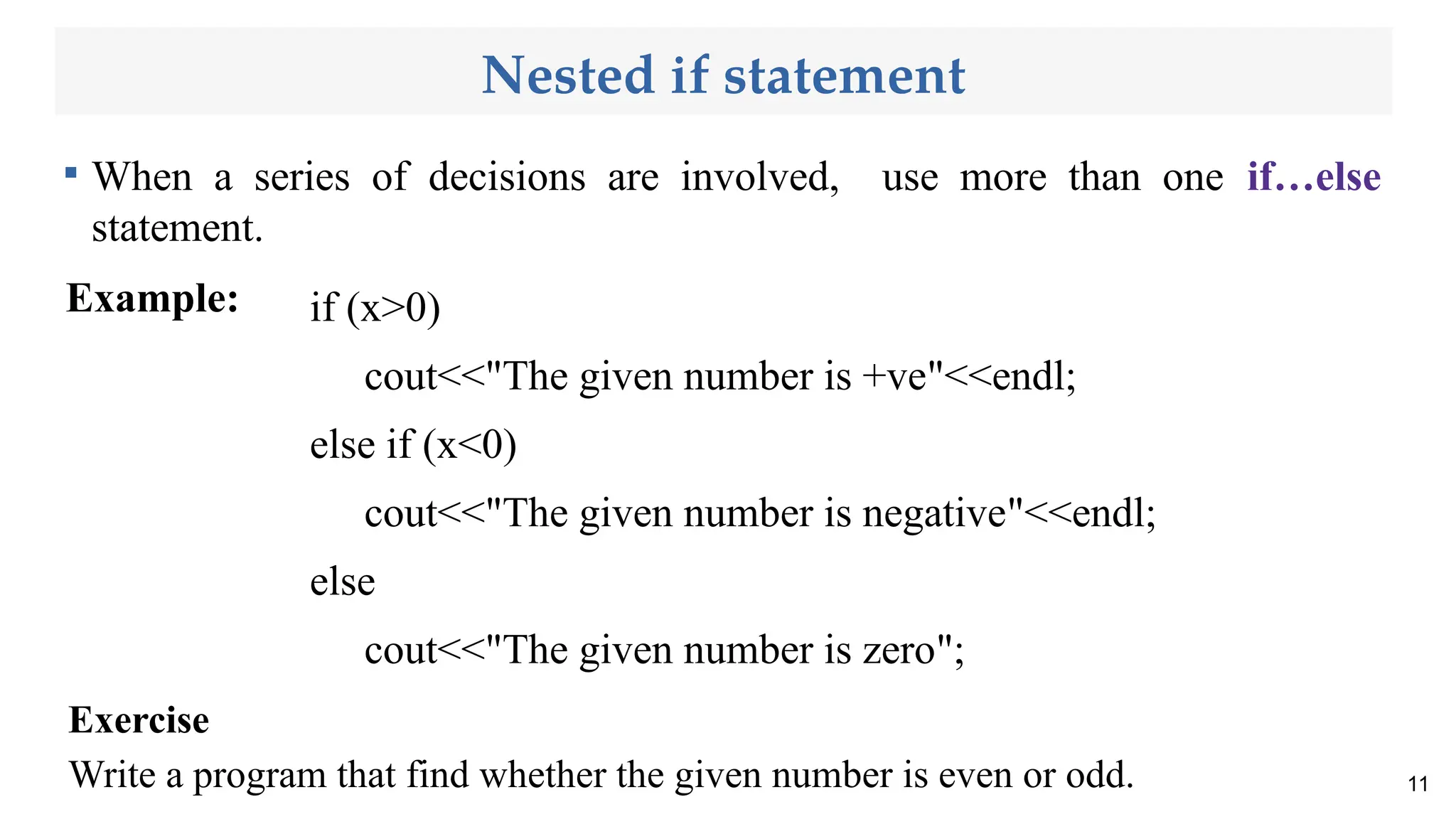 Nested if statement

When a series of decisions are involved, use more than one if…else
statement.
Example:
11
Exercise
Write a program that find whether the given number is even or odd.
if (x>0)
cout<<"The given number is +ve"<<endl;
else if (x<0)
cout<<"The given number is negative"<<endl;
else
cout<<"The given number is zero";
 