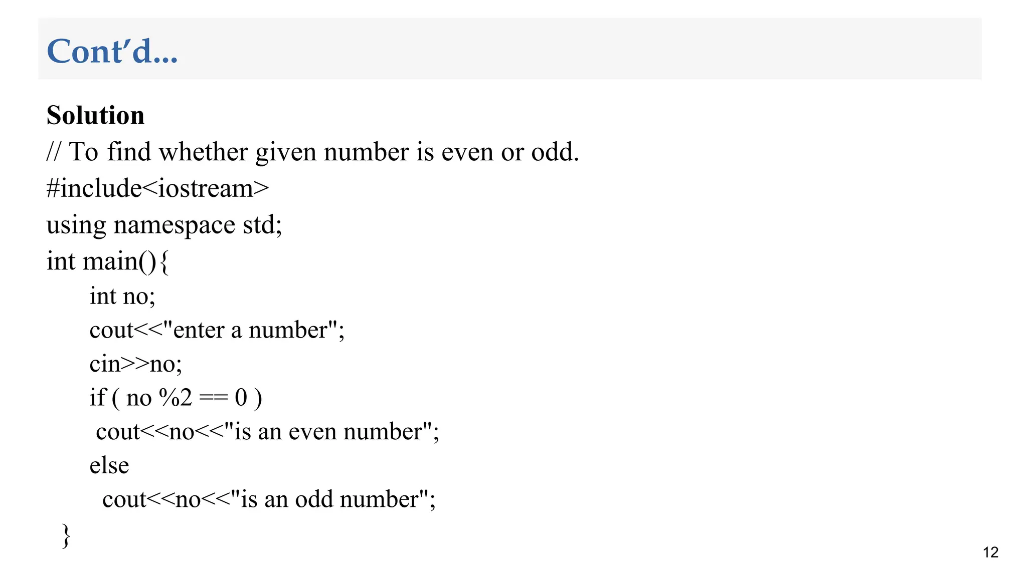 Solution
// To find whether given number is even or odd.
#include<iostream>
using namespace std;
int main(){
int no;
cout<<"enter a number";
cin>>no;
if ( no %2 == 0 )
cout<<no<<"is an even number";
else
cout<<no<<"is an odd number";
}
12
Cont’d...
 
