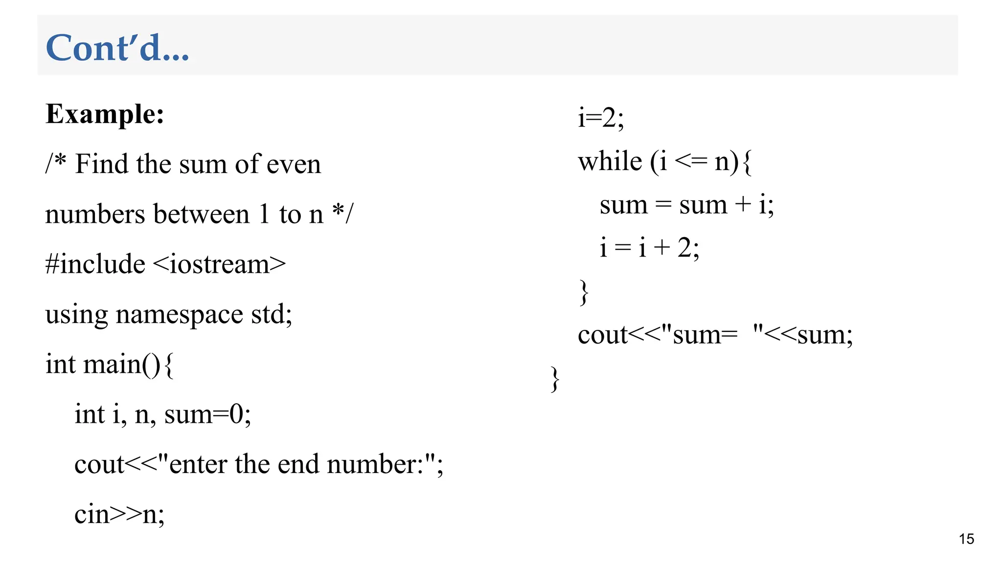 Cont’d...
Example:
/* Find the sum of even
numbers between 1 to n */
#include <iostream>
using namespace std;
int main(){
int i, n, sum=0;
cout<<"enter the end number:";
cin>>n;
15
i=2;
while (i <= n){
sum = sum + i;
i = i + 2;
}
cout<<"sum= "<<sum;
}
 
