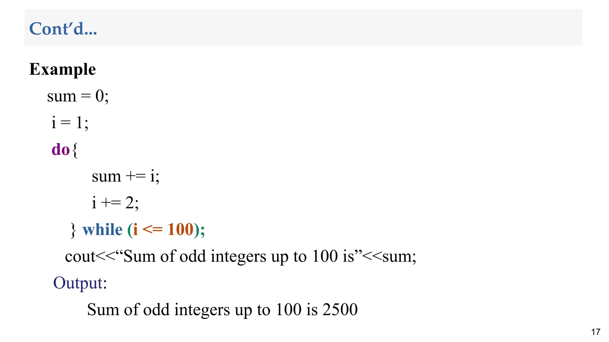 Example
sum = 0;
i = 1;
do{
sum += i;
i += 2;
} while (i <= 100);
cout<<“Sum of odd integers up to 100 is”<<sum;
Output:
Sum of odd integers up to 100 is 2500
17
Cont’d...
 