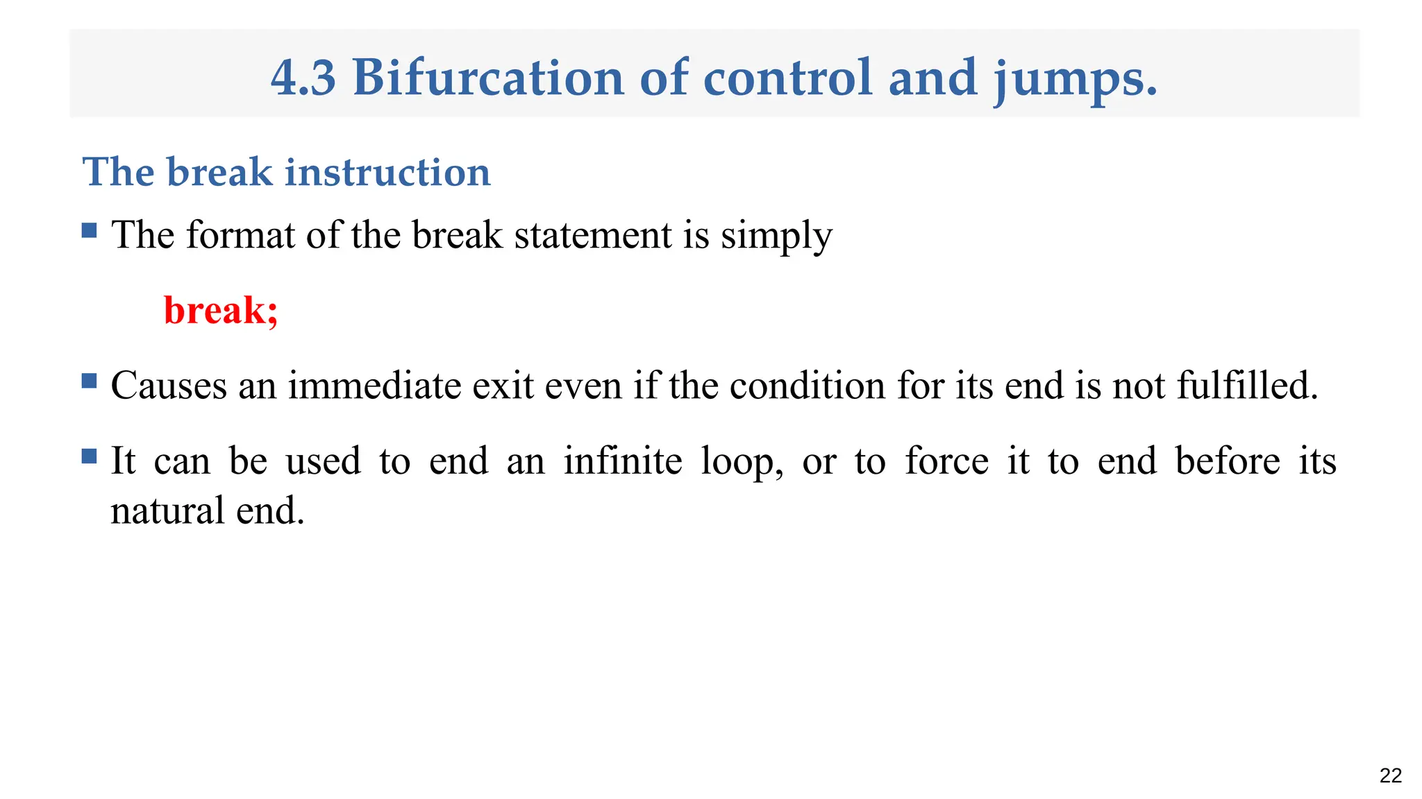 4.3 Bifurcation of control and jumps.
The break instruction
 The format of the break statement is simply
break;
 Causes an immediate exit even if the condition for its end is not fulfilled.
 It can be used to end an infinite loop, or to force it to end before its
natural end.
22
 