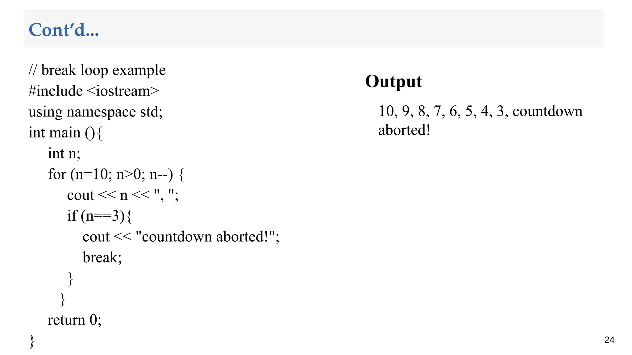 Output
10, 9, 8, 7, 6, 5, 4, 3, countdown
aborted!
24
Cont’d...
// break loop example
#include <iostream>
using namespace std;
int main (){
int n;
for (n=10; n>0; n--) {
cout << n << ", ";
if (n==3){
cout << "countdown aborted!";
break;
}
}
return 0;
}
 