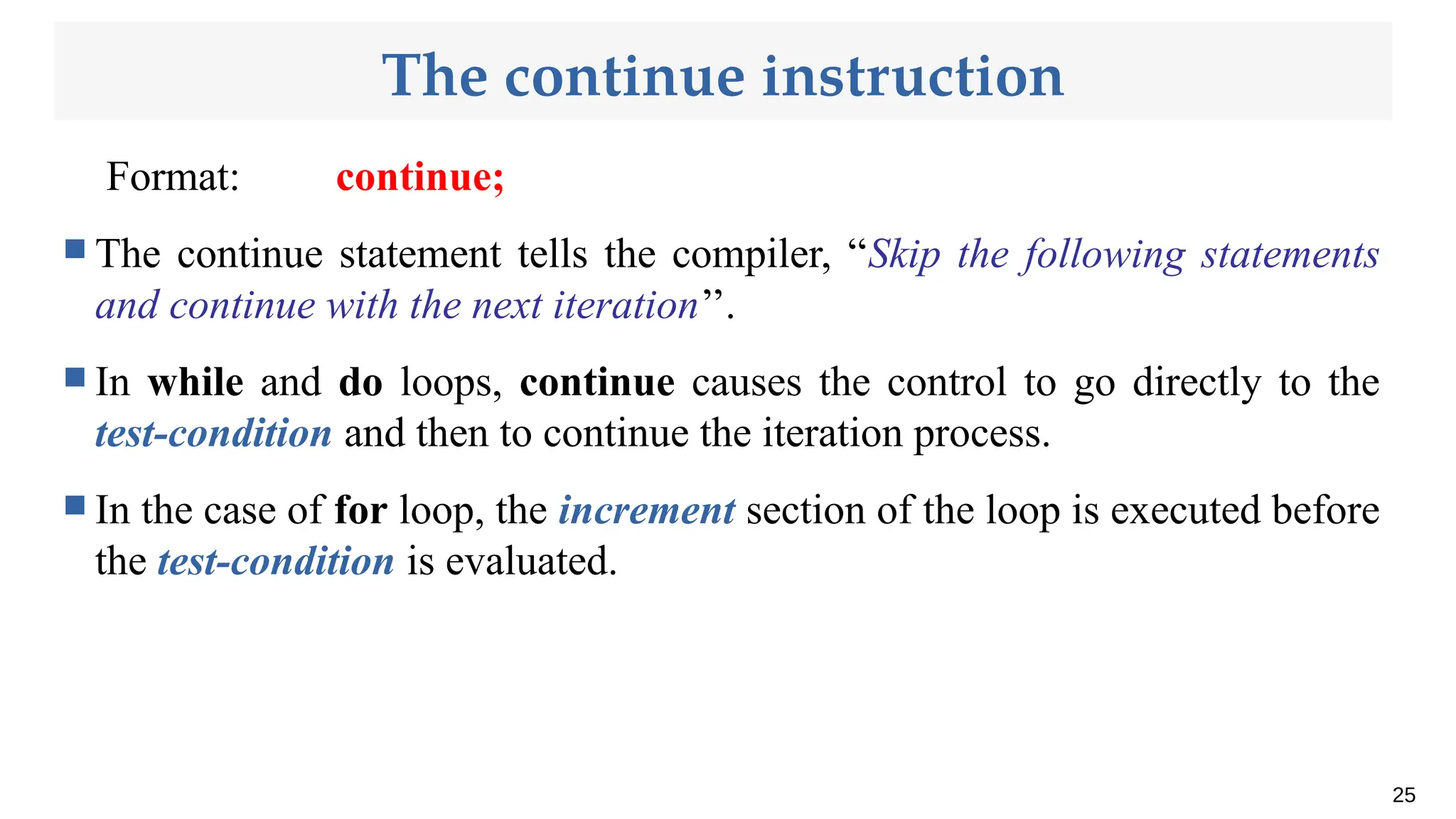 The continue instruction
Format: continue;
 The continue statement tells the compiler, “Skip the following statements
and continue with the next iteration’’.
 In while and do loops, continue causes the control to go directly to the
test-condition and then to continue the iteration process.
 In the case of for loop, the increment section of the loop is executed before
the test-condition is evaluated.
25
 