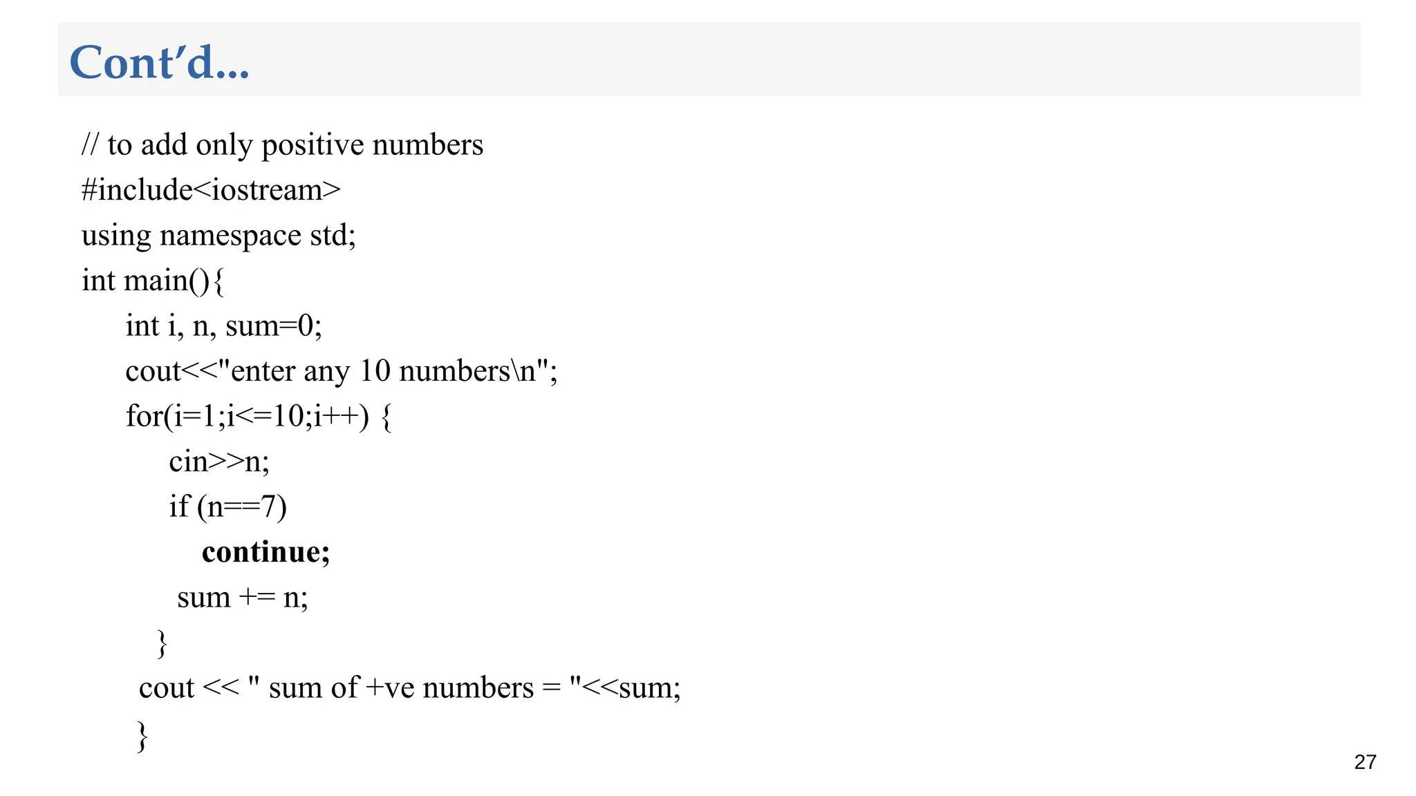 // to add only positive numbers
#include<iostream>
using namespace std;
int main(){
int i, n, sum=0;
cout<<"enter any 10 numbersn";
for(i=1;i<=10;i++) {
cin>>n;
if (n==7)
continue;
sum += n;
}
cout << " sum of +ve numbers = "<<sum;
}
27
Cont’d...
 