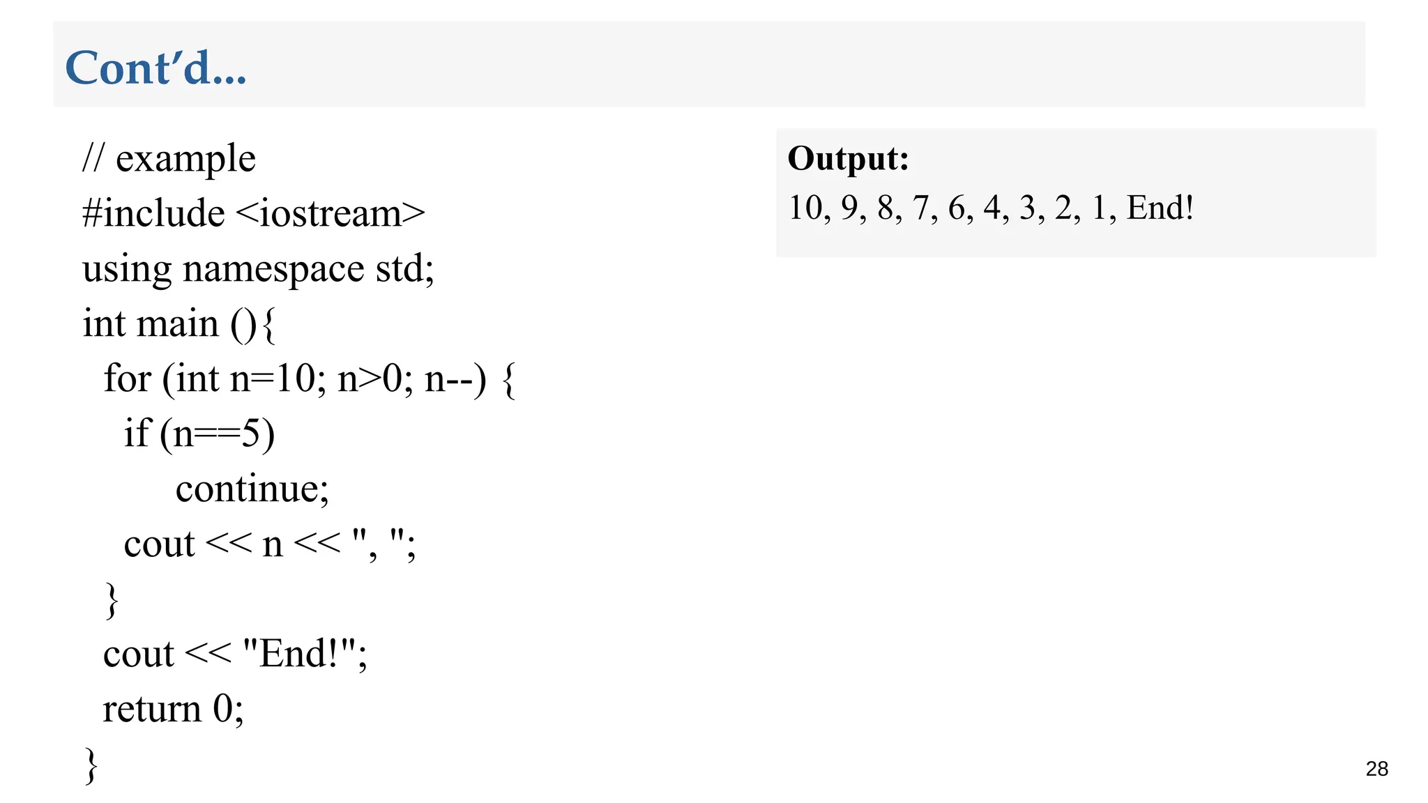 // example
#include <iostream>
using namespace std;
int main (){
for (int n=10; n>0; n--) {
if (n==5)
continue;
cout << n << ", ";
}
cout << "End!";
return 0;
} 28
Cont’d...
Output:
10, 9, 8, 7, 6, 4, 3, 2, 1, End!
 