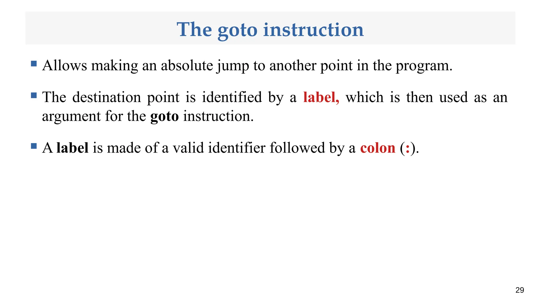 The goto instruction
 Allows making an absolute jump to another point in the program.
 The destination point is identified by a label, which is then used as an
argument for the goto instruction.
 A label is made of a valid identifier followed by a colon (:).
29
 