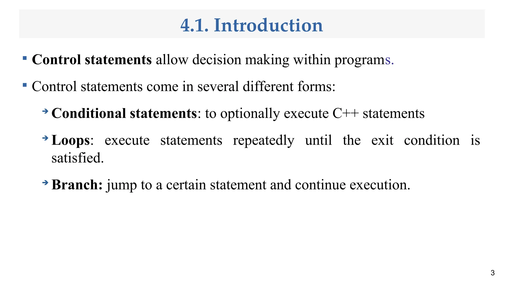 4.1. Introduction

Control statements allow decision making within programs.

Control statements come in several different forms:
➔
Conditional statements: to optionally execute C++ statements
➔
Loops: execute statements repeatedly until the exit condition is
satisfied.
➔
Branch: jump to a certain statement and continue execution.
3
 