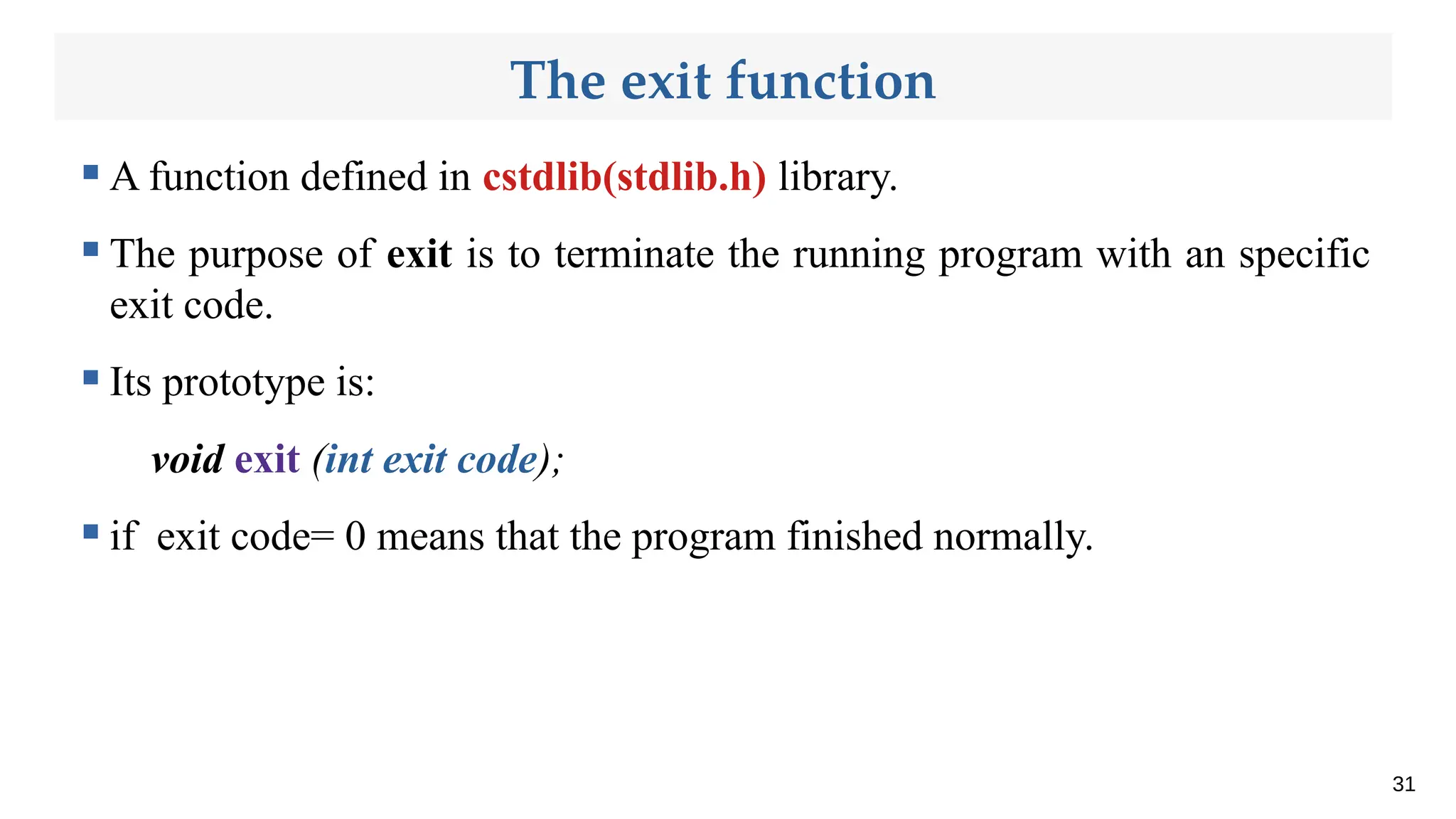 The exit function
 A function defined in cstdlib(stdlib.h) library.
 The purpose of exit is to terminate the running program with an specific
exit code.
 Its prototype is:
void exit (int exit code);
 if exit code= 0 means that the program finished normally.
31
 