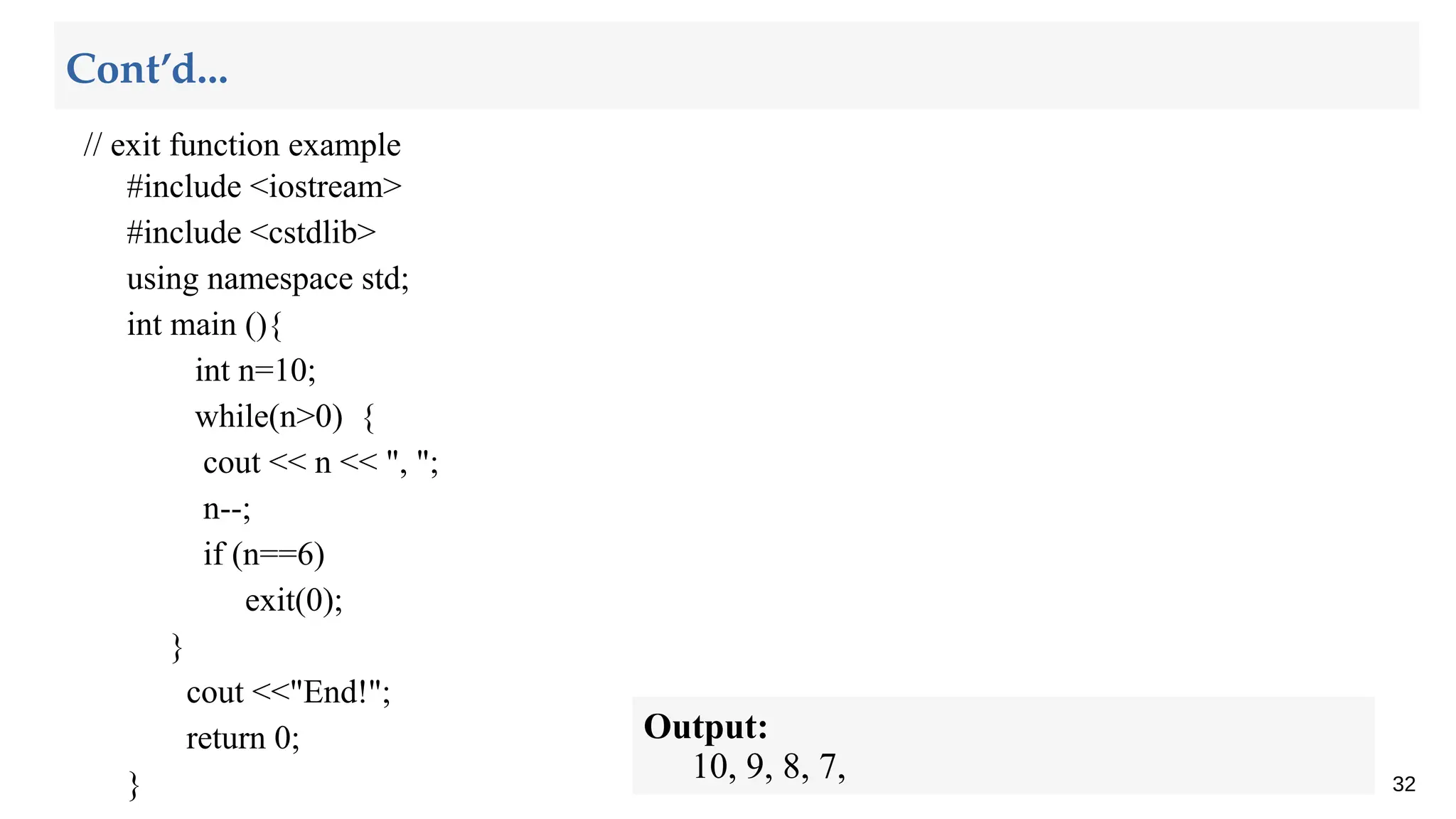 // exit function example
#include <iostream>
#include <cstdlib>
using namespace std;
int main (){
int n=10;
while(n>0) {
cout << n << ", ";
n--;
if (n==6)
exit(0);
}
cout <<"End!";
return 0;
} 32
Cont’d...
Output:
10, 9, 8, 7,
 