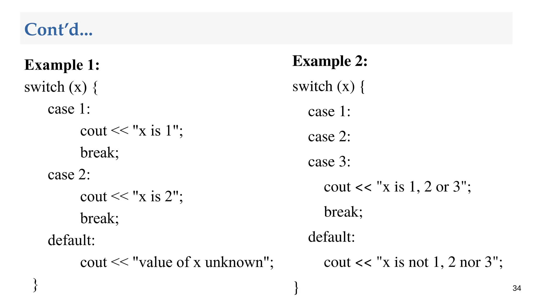 Example 1:
switch (x) {
case 1:
cout << "x is 1";
break;
case 2:
cout << "x is 2";
break;
default:
cout << "value of x unknown";
} 34
Cont’d...
Example 2:
switch (x) {
case 1:
case 2:
case 3:
cout << "x is 1, 2 or 3";
break;
default:
cout << "x is not 1, 2 nor 3";
}
 