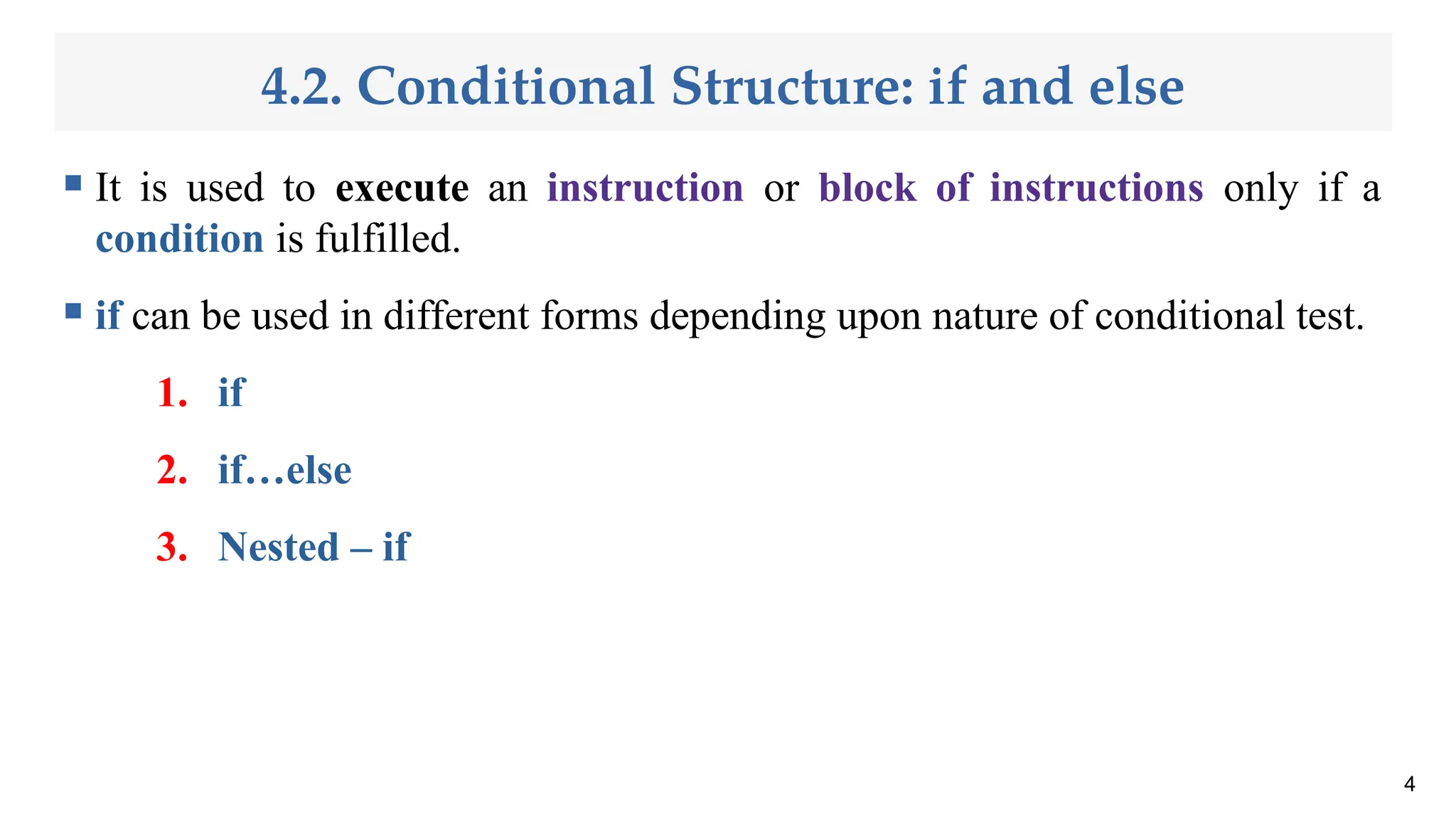4.2. Conditional Structure: if and else
 It is used to execute an instruction or block of instructions only if a
condition is fulfilled.
 if can be used in different forms depending upon nature of conditional test.
1. if
2. if…else
3. Nested – if
4
 