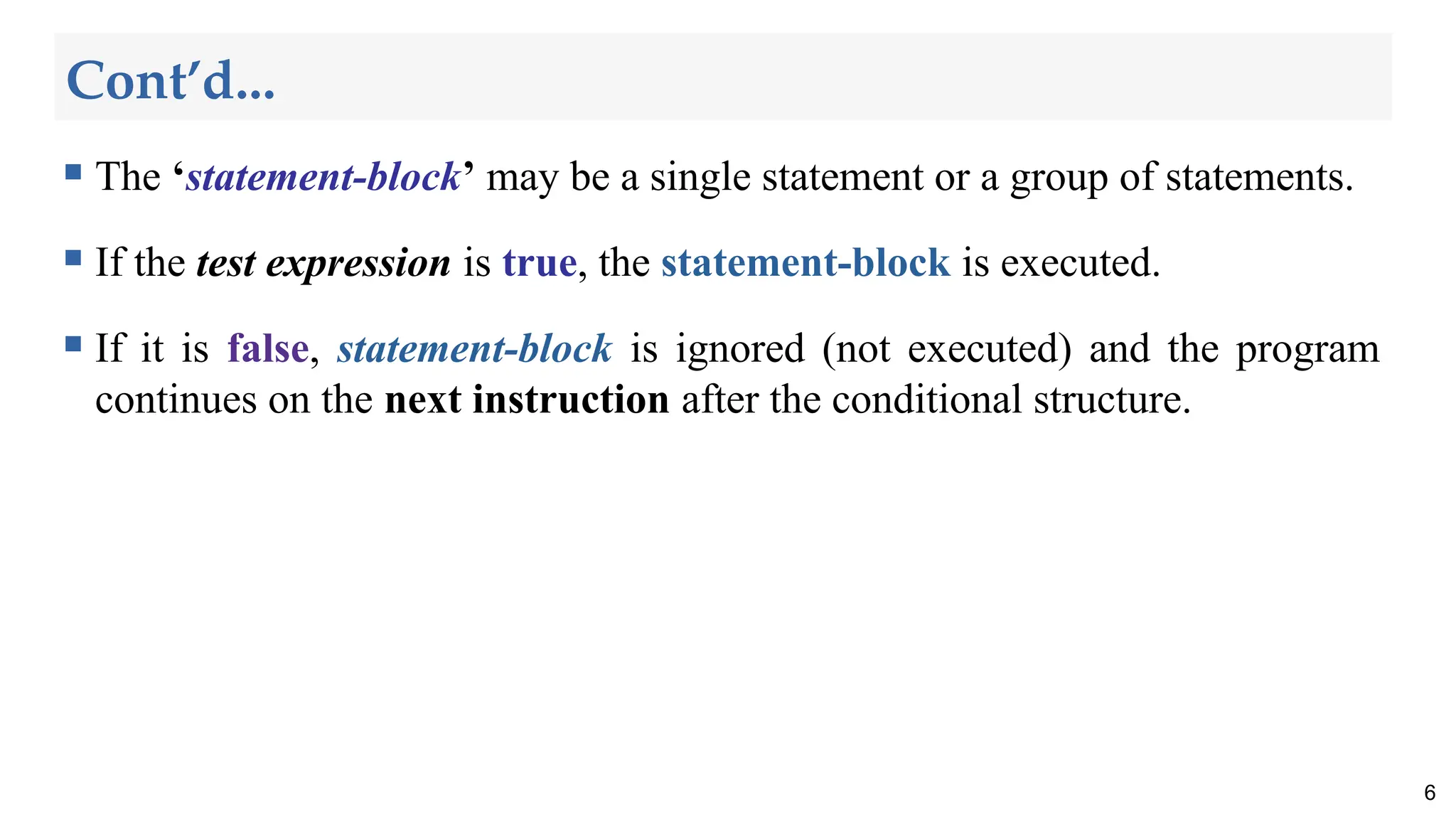 Cont’d...
 The ‘statement-block’ may be a single statement or a group of statements.
 If the test expression is true, the statement-block is executed.
 If it is false, statement-block is ignored (not executed) and the program
continues on the next instruction after the conditional structure.
6
 