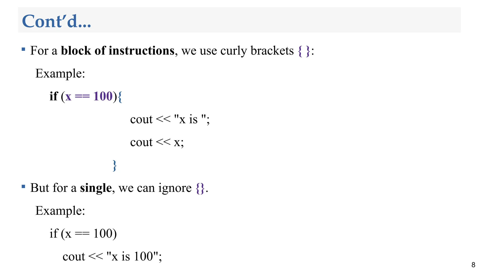 Cont’d...

For a block of instructions, we use curly brackets { }:
Example:
if (x == 100){
cout << "x is ";
cout << x;
}

But for a single, we can ignore {}.
Example:
if (x == 100)
cout << "x is 100";
8
 