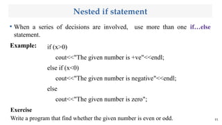 Nested if statement

When a series of decisions are involved, use more than one if…else
statement.
Example:
11
Exercise
Write a program that find whether the given number is even or odd.
if (x>0)
cout<<"The given number is +ve"<<endl;
else if (x<0)
cout<<"The given number is negative"<<endl;
else
cout<<"The given number is zero";
 