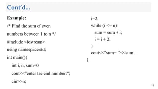Cont’d...
Example:
/* Find the sum of even
numbers between 1 to n */
#include <iostream>
using namespace std;
int main(){
int i, n, sum=0;
cout<<"enter the end number:";
cin>>n;
15
i=2;
while (i <= n){
sum = sum + i;
i = i + 2;
}
cout<<"sum= "<<sum;
}
 