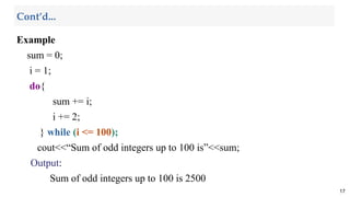 Example
sum = 0;
i = 1;
do{
sum += i;
i += 2;
} while (i <= 100);
cout<<“Sum of odd integers up to 100 is”<<sum;
Output:
Sum of odd integers up to 100 is 2500
17
Cont’d...
 