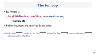 The for loop
 Its format is:
for (initialization; condition; increase/decrease)
statement;
 Following steps are involved in the code:
Initialization condition checking body of the loop increment/ decrement
again condition checking
18
 