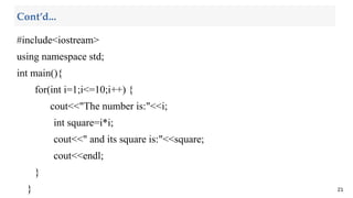 #include<iostream>
using namespace std;
int main(){
for(int i=1;i<=10;i++) {
cout<<"The number is:"<<i;
int square=i*i;
cout<<" and its square is:"<<square;
cout<<endl;
}
} 21
Cont’d...
 