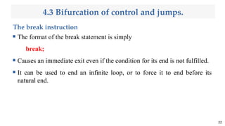 4.3 Bifurcation of control and jumps.
The break instruction
 The format of the break statement is simply
break;
 Causes an immediate exit even if the condition for its end is not fulfilled.
 It can be used to end an infinite loop, or to force it to end before its
natural end.
22
 