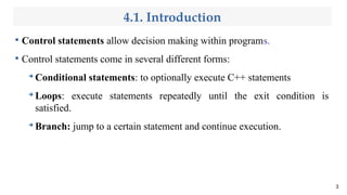 4.1. Introduction

Control statements allow decision making within programs.

Control statements come in several different forms:
➔
Conditional statements: to optionally execute C++ statements
➔
Loops: execute statements repeatedly until the exit condition is
satisfied.
➔
Branch: jump to a certain statement and continue execution.
3
 