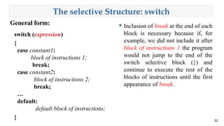 The selective Structure: switch
General form:
33
switch (expression)
{
case constant1:
block of instructions 1;
break;
case constant2:
block of instructions 2;
break;
…
default:
default block of instructions;
}
 Inclusion of break at the end of each
block is necessary because if, for
example, we did not include it after
block of instructions 1 the program
would not jump to the end of the
switch selective block (}) and
continue to execute the rest of the
blocks of instructions until the first
appearance of break.
 