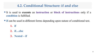 4.2. Conditional Structure: if and else
 It is used to execute an instruction or block of instructions only if a
condition is fulfilled.
 if can be used in different forms depending upon nature of conditional test.
1. if
2. if…else
3. Nested – if
4
 