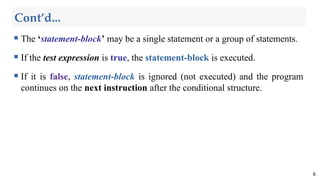 Cont’d...
 The ‘statement-block’ may be a single statement or a group of statements.
 If the test expression is true, the statement-block is executed.
 If it is false, statement-block is ignored (not executed) and the program
continues on the next instruction after the conditional structure.
6
 