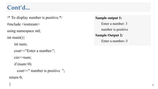 Cont’d...
* To display number is positive.*/
#include <iostream>
using namespace std;
int main(){
int num;
cout<<"Enter a number:";
cin>>num;
if (num>0)
cout<<" number is positive ";
return 0;
} 7
Sample output 1:
Enter a number: 3
number is positive
Sample Output 2:
Enter a number:-3
 