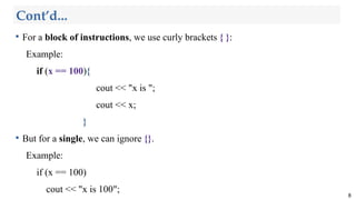 Cont’d...

For a block of instructions, we use curly brackets { }:
Example:
if (x == 100){
cout << "x is ";
cout << x;
}

But for a single, we can ignore {}.
Example:
if (x == 100)
cout << "x is 100";
8
 