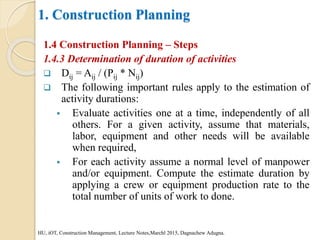 1. Construction Planning
1.4 Construction Planning – Steps
1.4.3 Determination of duration of activities
 Dij = Aij / (Pij * Nij)
 The following important rules apply to the estimation of
activity durations:
 Evaluate activities one at a time, independently of all
others. For a given activity, assume that materials,
labor, equipment and other needs will be available
when required,
 For each activity assume a normal level of manpower
and/or equipment. Compute the estimate duration by
applying a crew or equipment production rate to the
total number of units of work to done.
HU, iOT, Construction Management, Lecture Notes,Marchl 2015, Dagnachew Adugna.
 