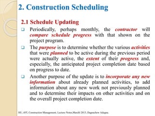 2. Construction Scheduling
2.1 Schedule Updating
 Periodically, perhaps monthly, the contractor will
compare schedule progress with that shown on the
project program.
 The purpose is to determine whether the various activities
that were planned to be active during the previous period
were actually active, the extent of their progress and,
especially, the anticipated project completion date based
on progress to date.
 Another purpose of the update is to incorporate any new
information about already planned activities, to add
information about any new work not previously planned
and to determine their impacts on other activities and on
the overall project completion date.
HU, iOT, Construction Management, Lecture Notes,Marchl 2015, Dagnachew Adugna.
 