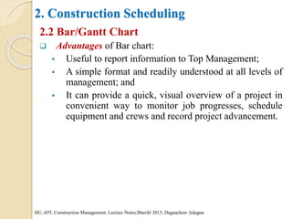 2. Construction Scheduling
2.2 Bar/Gantt Chart
 Advantages of Bar chart:
 Useful to report information to Top Management;
 A simple format and readily understood at all levels of
management; and
 It can provide a quick, visual overview of a project in
convenient way to monitor job progresses, schedule
equipment and crews and record project advancement.
HU, iOT, Construction Management, Lecture Notes,Marchl 2015, Dagnachew Adugna.
 
