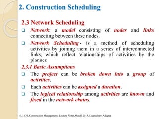 2. Construction Scheduling
2.3 Network Scheduling
 Network: a model consisting of nodes and links
connecting between these nodes.
 Network Scheduling:- is a method of scheduling
activities by joining them in a series of interconnected
links, which reflect relationships of activities by the
planner.
2.3.1 Basic Assumptions
 The project can be broken down into a group of
activities.
 Each activities can be assigned a duration.
 The logical relationship among activities are known and
fixed in the network chains.
HU, iOT, Construction Management, Lecture Notes,Marchl 2015, Dagnachew Adugna.
 