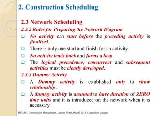 2. Construction Scheduling
2.3 Network Scheduling
2.3.2 Rules for Preparing the Network Diagram
 No activity can start before the preceding activity is
finalized.
 There is only one start and finish for an activity.
 No activity leads back and forms a loop.
 The logical precedence, concurrent and subsequent
activities must be clearly developed.
2.3.3 Dummy Activity
 A Dummy activity is established only to show
relationship.
 A dummy activity is assumed to have duration of ZERO
time units and it is introduced on the network when it is
necessary.
HU, iOT, Construction Management, Lecture Notes,Marchl 2015, Dagnachew Adugna.
 