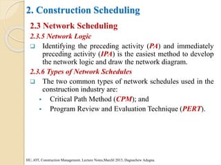 2. Construction Scheduling
2.3 Network Scheduling
2.3.5 Network Logic
 Identifying the preceding activity (PA) and immediately
preceding activity (IPA) is the easiest method to develop
the network logic and draw the network diagram.
2.3.6 Types of Network Schedules
 The two common types of network schedules used in the
construction industry are:
 Critical Path Method (CPM); and
 Program Review and Evaluation Technique (PERT).
HU, iOT, Construction Management, Lecture Notes,Marchl 2015, Dagnachew Adugna.
 