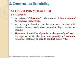 2. Construction Scheduling
2.4 Critical Path Method, CPM
2.4.1 Duration
 An activity’s “duration“ is the amount of time estimated
to complete that activity.
 An activity’s duration can be expressed in any unit:
minutes, hours, work days, calendar days, weeks, or
months.
 Duration of activities depends on the quantity of work,
the type of work, the type and quantity of available
resources that may be used to conduct the activity.
HU, iOT, Construction Management, Lecture Notes,Marchl 2015, Dagnachew Adugna.
 